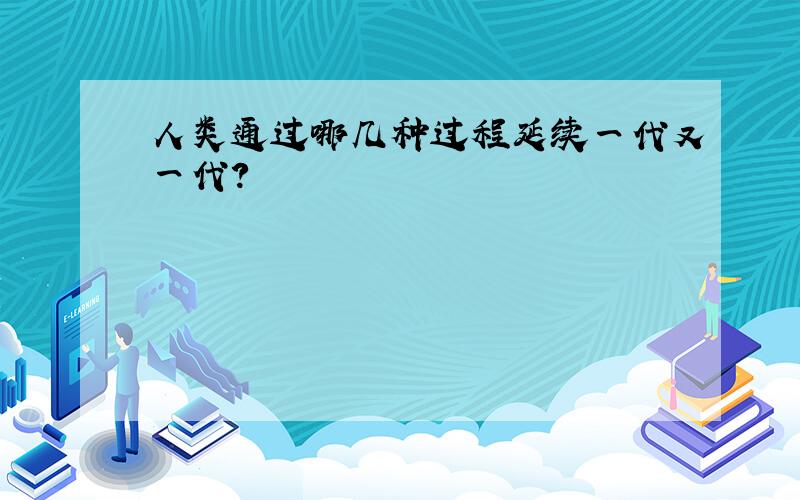 人类通过哪几种过程延续一代又一代?