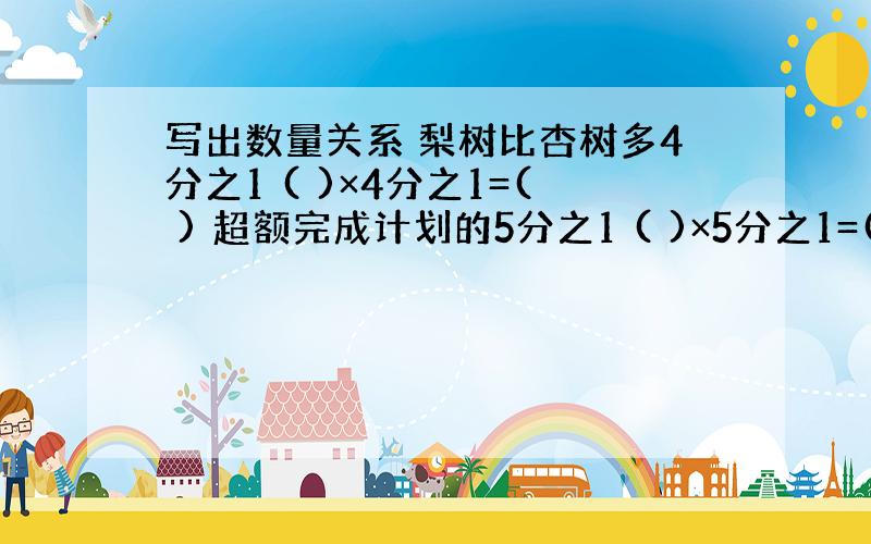 写出数量关系 梨树比杏树多4分之1 ( )×4分之1=( ) 超额完成计划的5分之1 ( )×5分之1=( )