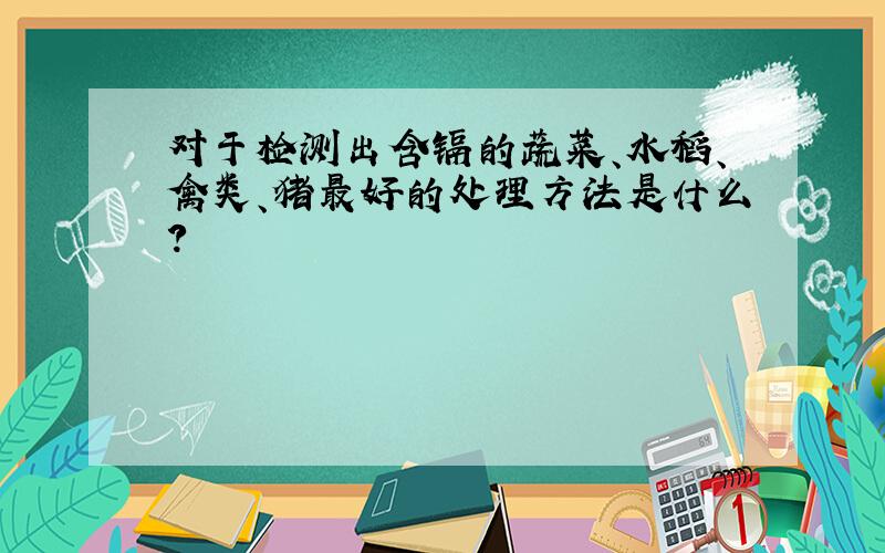 对于检测出含镉的蔬菜、水稻、禽类、猪最好的处理方法是什么?