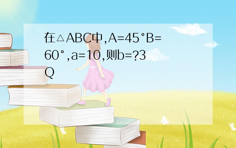 在△ABC中,A=45°B=60°,a=10,则b=?3Q