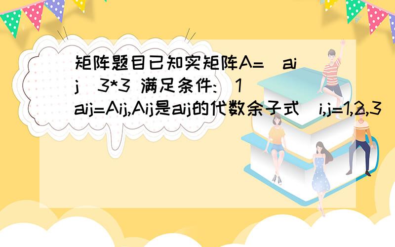 矩阵题目已知实矩阵A=(aij)3*3 满足条件:(1)aij=Aij,Aij是aij的代数余子式（i,j=1,2,3）