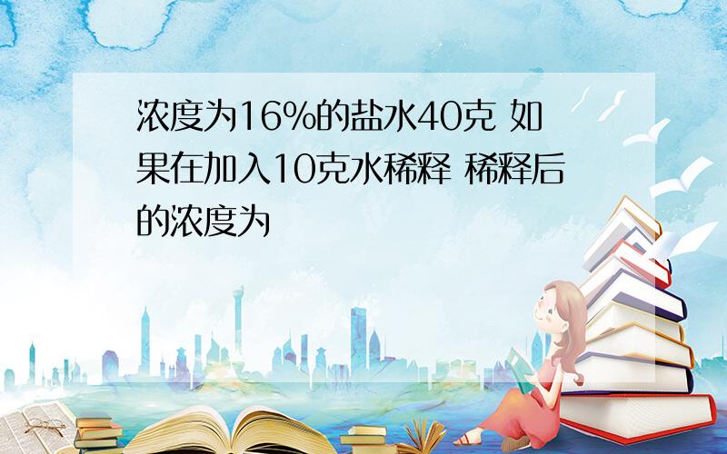 浓度为16%的盐水40克 如果在加入10克水稀释 稀释后的浓度为