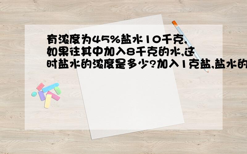 有浓度为45%盐水10千克,如果往其中加入8千克的水,这时盐水的浓度是多少?加入1克盐,盐水的浓度是多少?