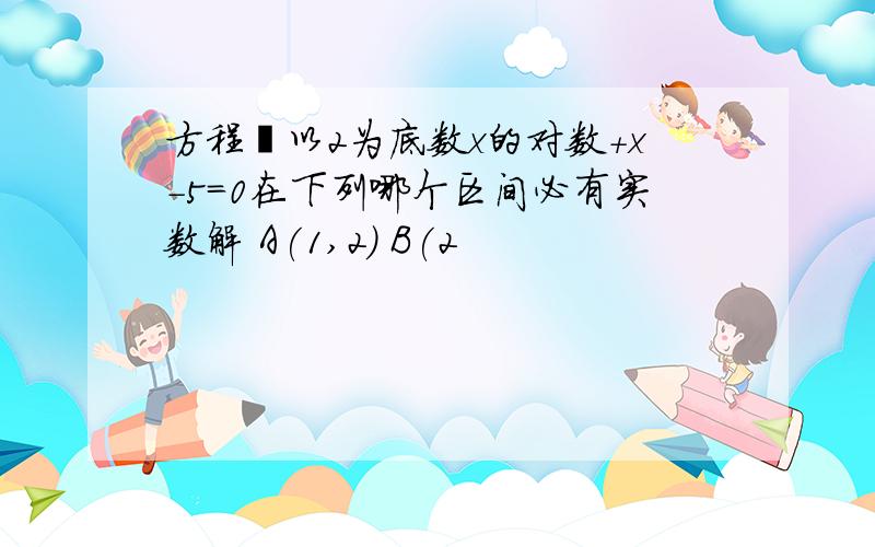 方程㏒以2为底数x的对数+x－5=0在下列哪个区间必有实数解 A(1,2) B(2