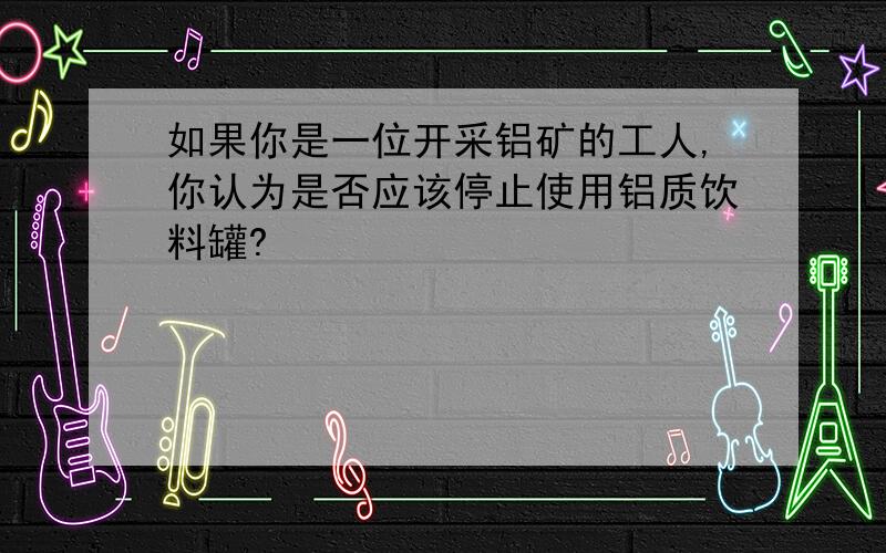 如果你是一位开采铝矿的工人,你认为是否应该停止使用铝质饮料罐?