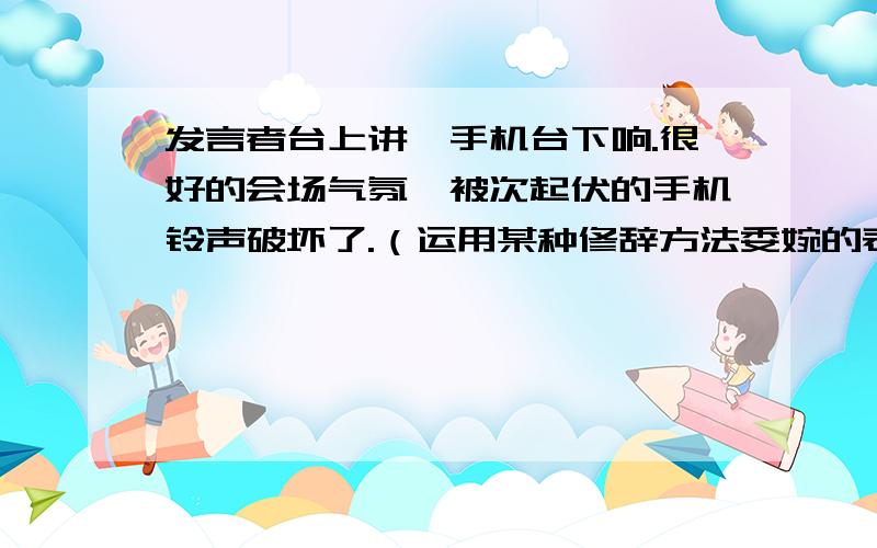 发言者台上讲,手机台下响.很好的会场气氛,被次起伏的手机铃声破坏了.（运用某种修辞方法委婉的表达