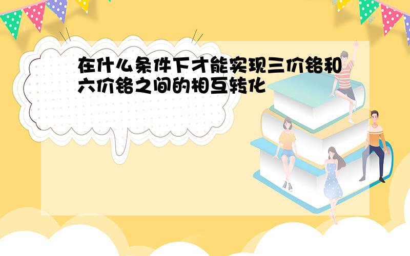 在什么条件下才能实现三价铬和六价铬之间的相互转化