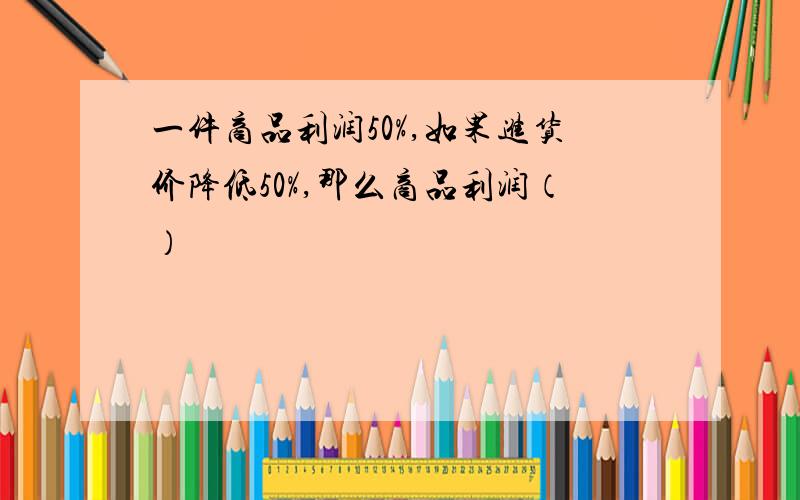 一件商品利润50%,如果进货价降低50%,那么商品利润（）