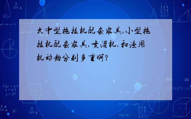 大中型拖拉机配套农具,小型拖拉机配套农具,喷灌机,和渔用机动船分别多重啊?