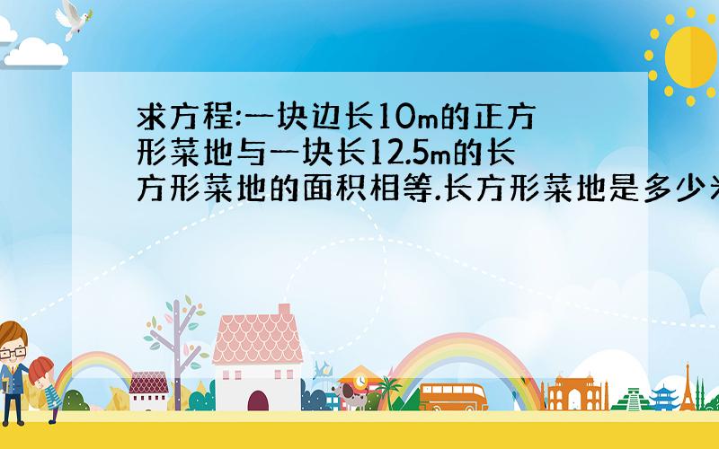 求方程:一块边长10m的正方形菜地与一块长12.5m的长方形菜地的面积相等.长方形菜地是多少米?