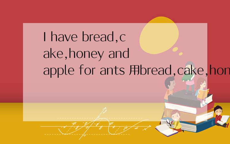 I have bread,cake,honey and apple for ants 用bread,cake,honey