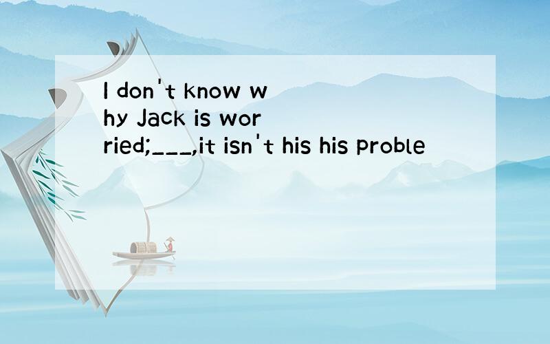 I don't know why Jack is worried;___,it isn't his his proble