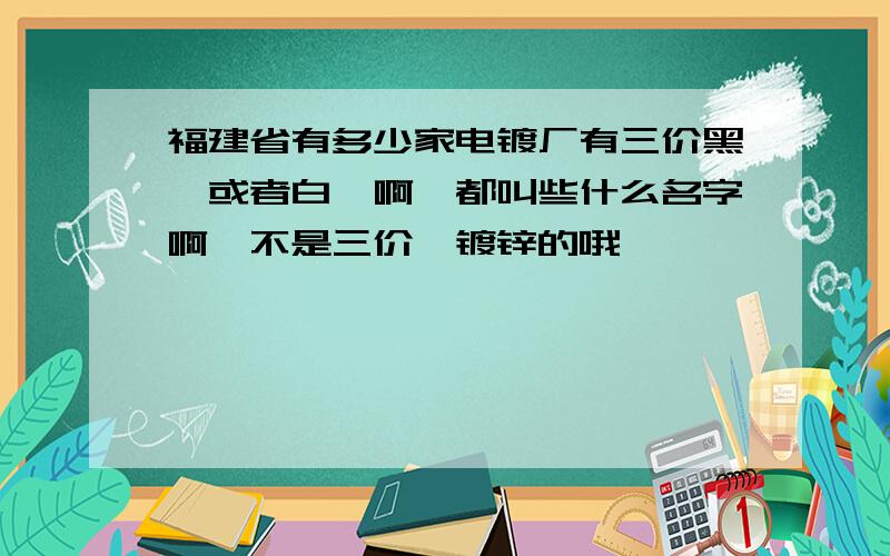 福建省有多少家电镀厂有三价黑铬或者白铬啊,都叫些什么名字啊,不是三价铬镀锌的哦,