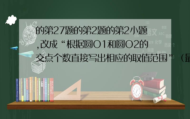 的第27题的第2题的第2小题,改成“根据圆O1和圆O2的交点个数直接写出相应的取值范围”（最好有讲解）