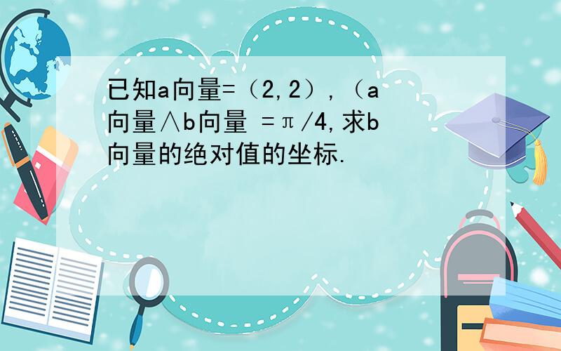 已知a向量=（2,2）,（a向量∧b向量 =π/4,求b向量的绝对值的坐标.