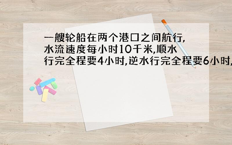 一艘轮船在两个港口之间航行,水流速度每小时10千米,顺水行完全程要4小时,逆水行完全程要6小时,那么两个港口相距多少千米