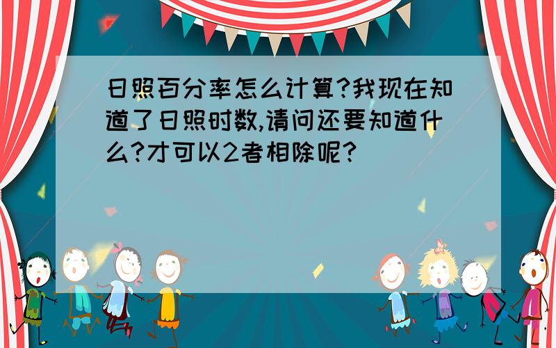 日照百分率怎么计算?我现在知道了日照时数,请问还要知道什么?才可以2者相除呢?