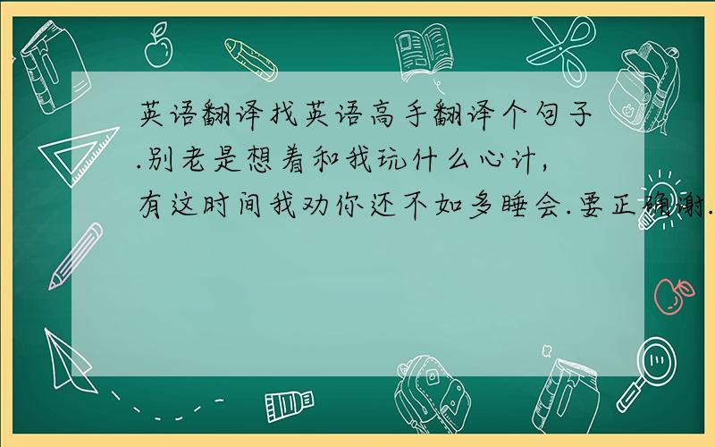 英语翻译找英语高手翻译个句子.别老是想着和我玩什么心计,有这时间我劝你还不如多睡会.要正确谢.不要翻译器的.