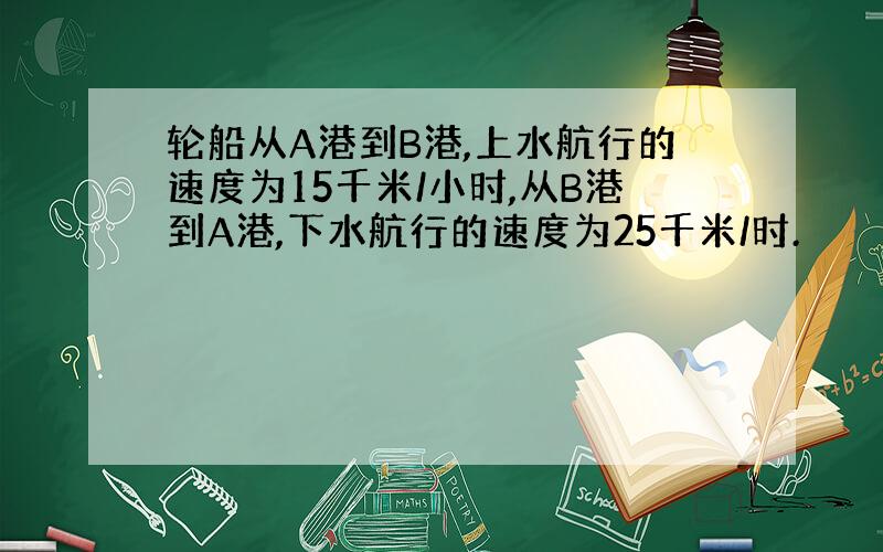 轮船从A港到B港,上水航行的速度为15千米/小时,从B港到A港,下水航行的速度为25千米/时.