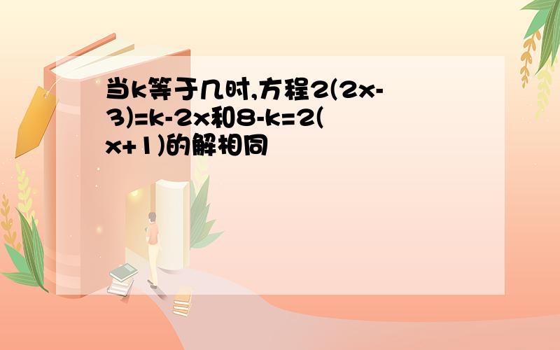 当k等于几时,方程2(2x-3)=k-2x和8-k=2(x+1)的解相同