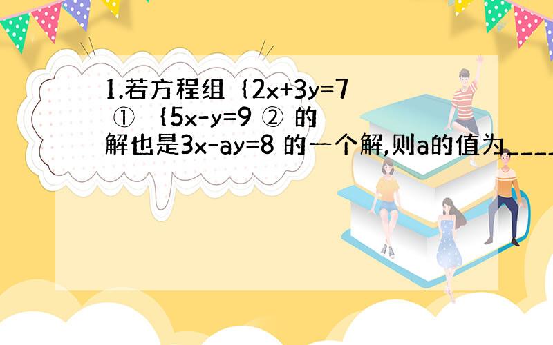 1.若方程组｛2x+3y=7 ① ｛5x-y=9 ② 的解也是3x-ay=8 的一个解,则a的值为______