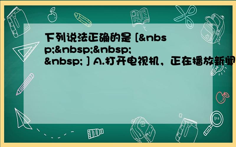 下列说法正确的是 [     ] A.打开电视机，正在播放新闻