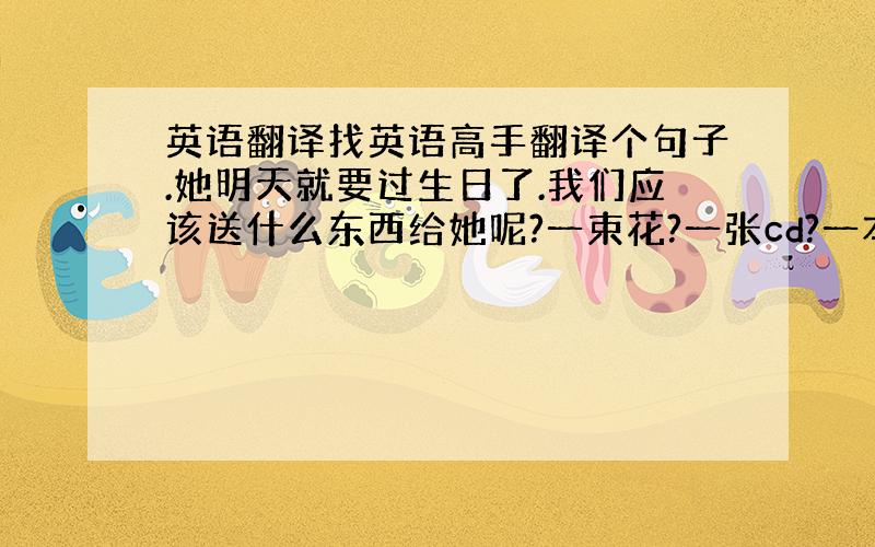 英语翻译找英语高手翻译个句子.她明天就要过生日了.我们应该送什么东西给她呢?一束花?一张cd?一本书?一条项链?还是什么