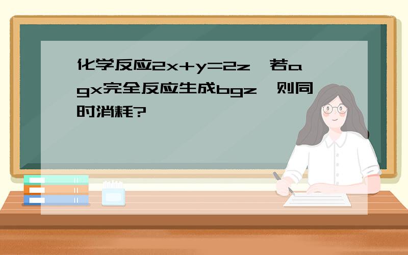 化学反应2x+y=2z,若agx完全反应生成bgz,则同时消耗?