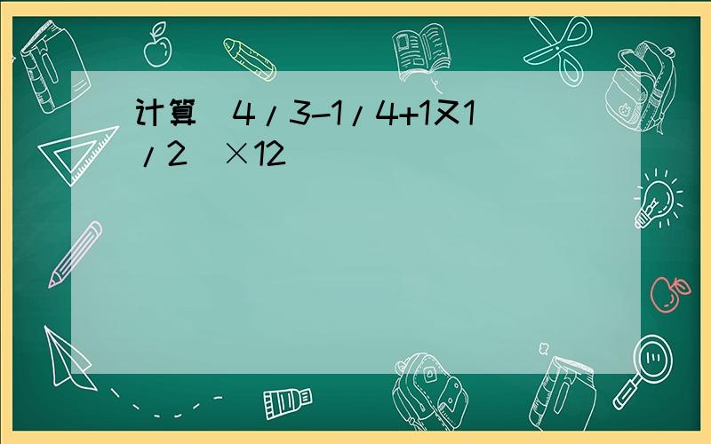 计算(4/3-1/4+1又1/2)×12