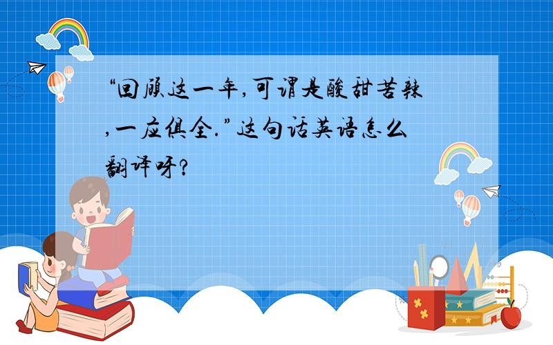 “回顾这一年,可谓是酸甜苦辣,一应俱全.”这句话英语怎么翻译呀?