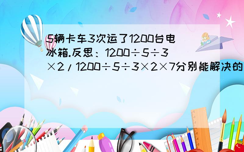 5辆卡车3次运了1200台电冰箱.反思：1200÷5÷3×2/1200÷5÷3×2×7分别能解决的是什么问题.