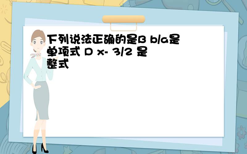 下列说法正确的是B b/a是单项式 D x- 3/2 是整式