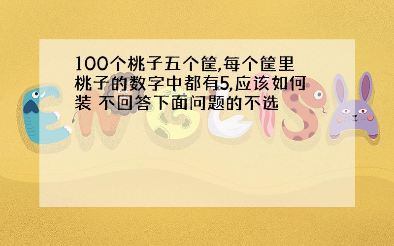 100个桃子五个筐,每个筐里桃子的数字中都有5,应该如何装 不回答下面问题的不选