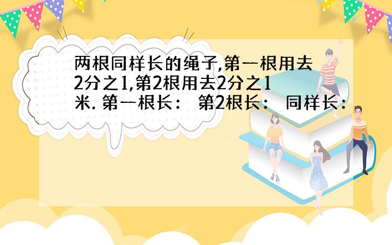 两根同样长的绳子,第一根用去2分之1,第2根用去2分之1米. 第一根长： 第2根长： 同样长：