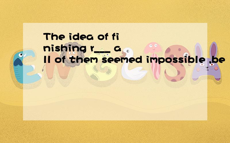 The idea of finishing r___ all of them seemed impossible ,be