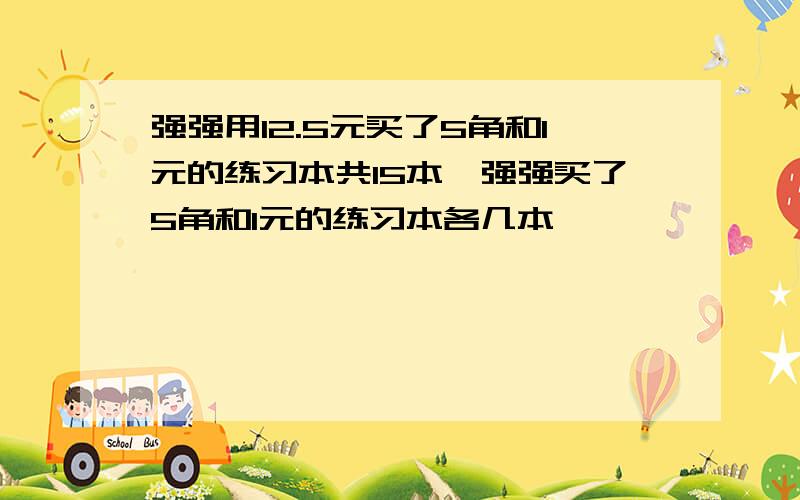 强强用12.5元买了5角和1元的练习本共15本,强强买了5角和1元的练习本各几本