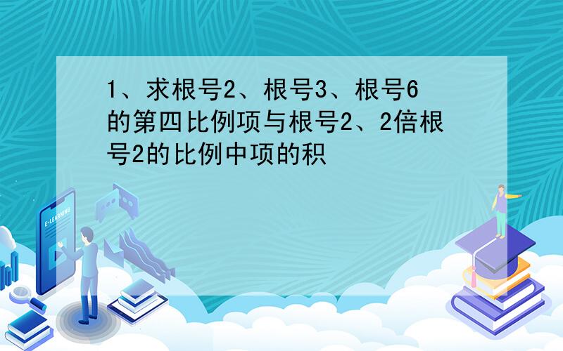 1、求根号2、根号3、根号6的第四比例项与根号2、2倍根号2的比例中项的积