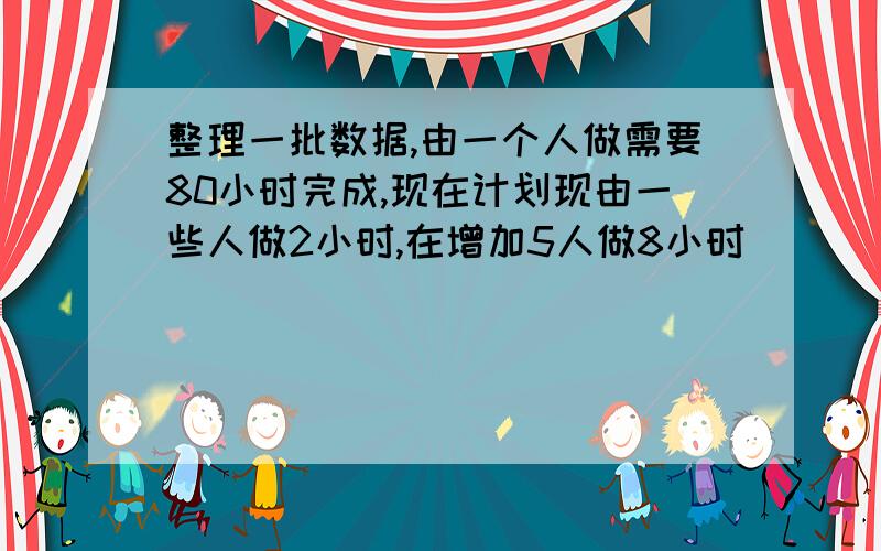 整理一批数据,由一个人做需要80小时完成,现在计划现由一些人做2小时,在增加5人做8小时