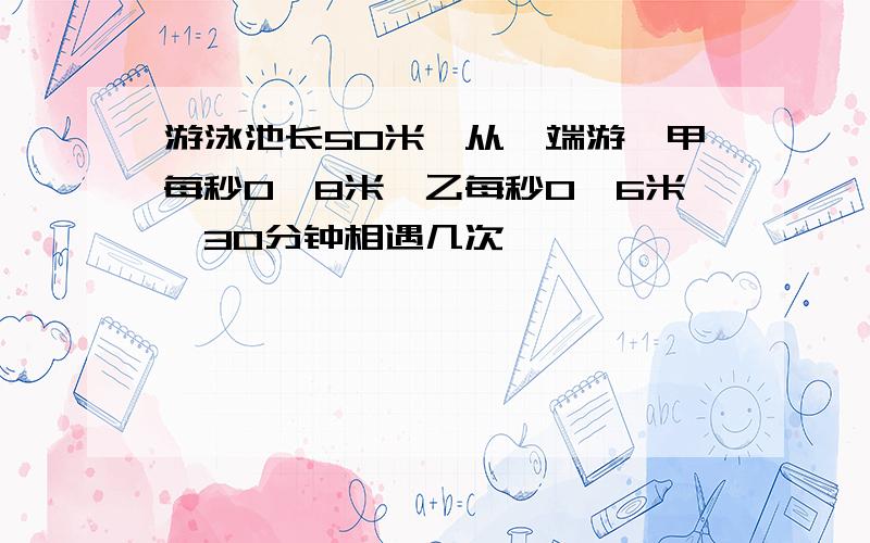 游泳池长50米,从一端游,甲每秒0,8米,乙每秒0,6米,30分钟相遇几次