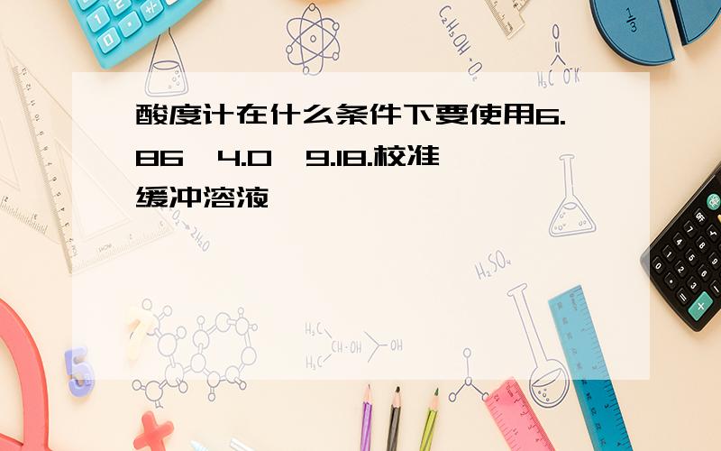 酸度计在什么条件下要使用6.86,4.0,9.18.校准缓冲溶液