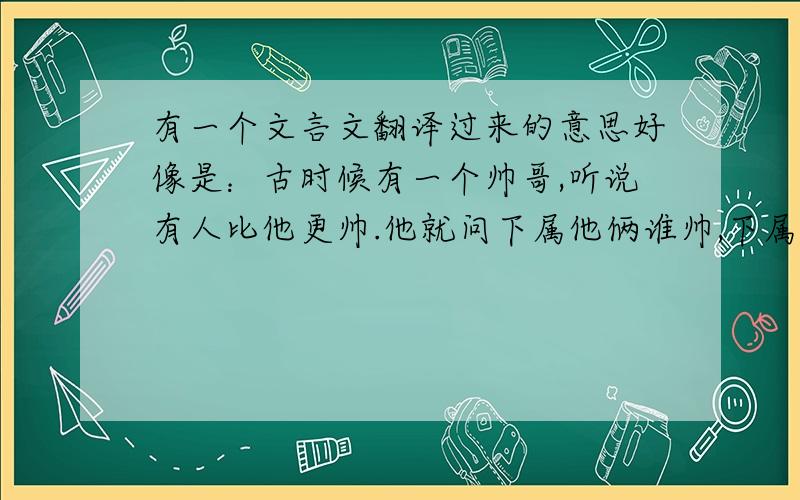 有一个文言文翻译过来的意思好像是：古时候有一个帅哥,听说有人比他更帅.他就问下属他俩谁帅,下属说当然是你比较帅.他又问小