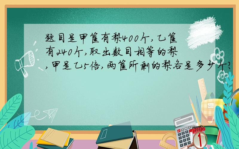 题目是甲筐有梨400个,乙筐有240个,取出数目相等的梨,甲是乙5倍,两筐所剩的梨各是多少个?