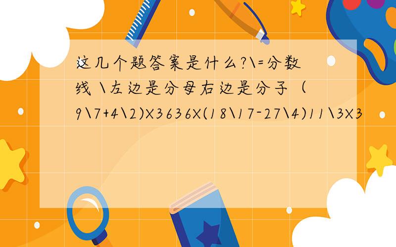 这几个题答案是什么?\=分数线 \左边是分母右边是分子（9\7+4\2)X3636X(18\17-27\4)11\3X3