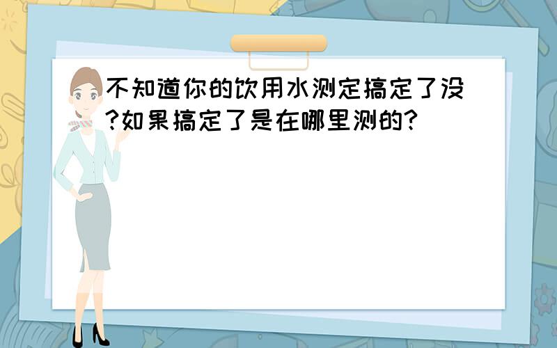 不知道你的饮用水测定搞定了没?如果搞定了是在哪里测的?