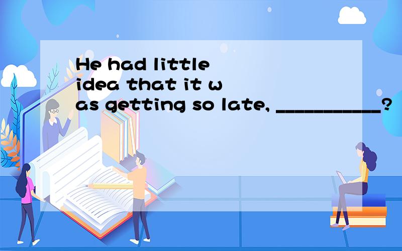 He had little idea that it was getting so late, ___________?