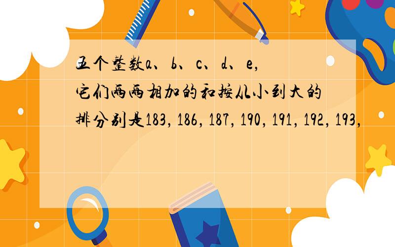 五个整数a、b、c、d、e，它们两两相加的和按从小到大的排分别是183，186，187，190，191，192，193，