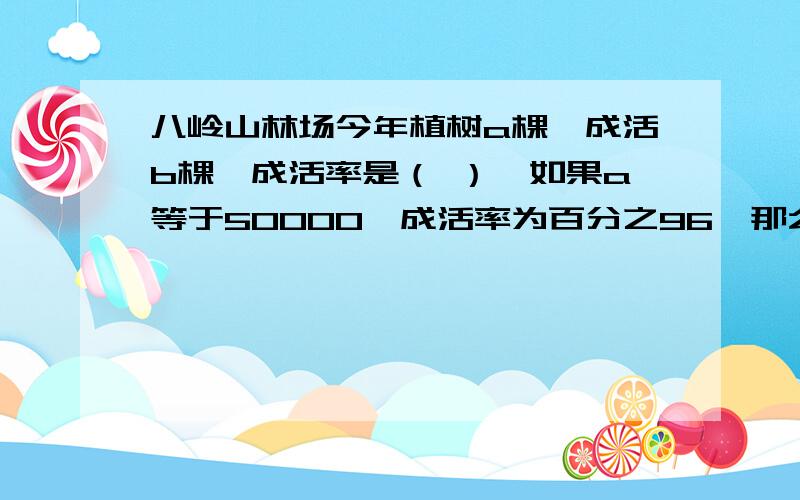 八岭山林场今年植树a棵,成活b棵,成活率是（ ）,如果a等于50000,成活率为百分之96,那么b是（ ）.求