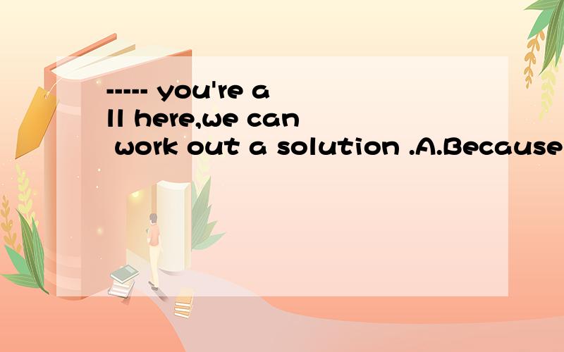 ----- you're all here,we can work out a solution .A.Because