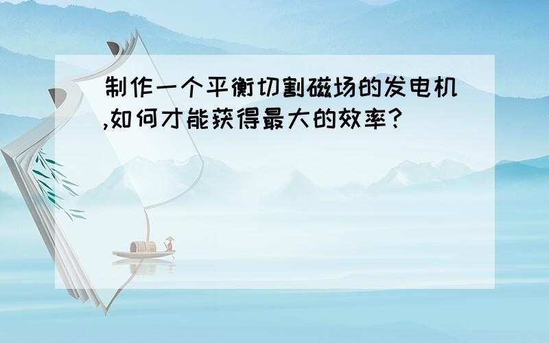 制作一个平衡切割磁场的发电机,如何才能获得最大的效率?