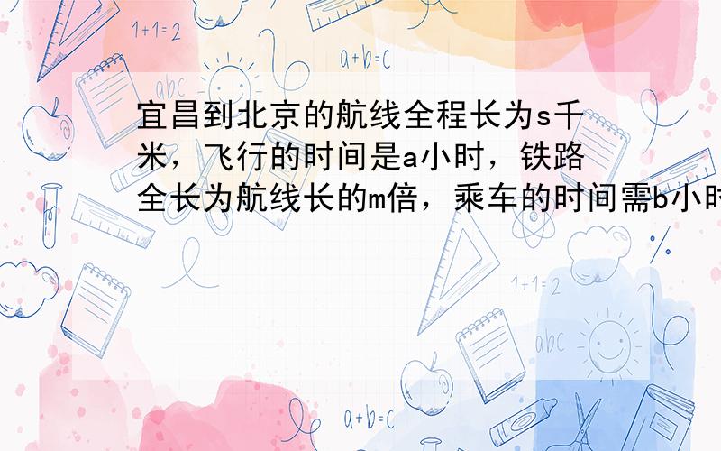 宜昌到北京的航线全程长为s千米，飞行的时间是a小时，铁路全长为航线长的m倍，乘车的时间需b小时，飞机的速度是火车速度的多